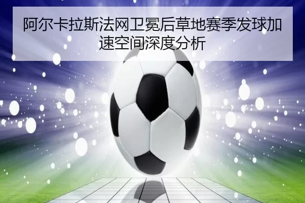 阿尔卡拉斯法网卫冕后草地赛季发球加速空间深度分析
